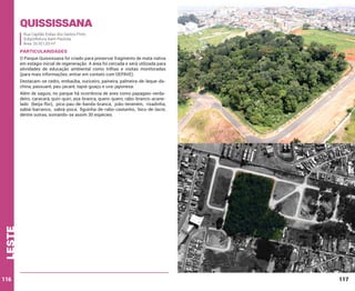 Quississana
Rua Capitão Enéas dos Santos Pinto
Subprefeitura Itaim Paulista
Área: 26.921,53 m²

PARTICULARIDADES
O Parque Quississana foi criado para preservar fragmento de mata nativa
em estágio inicial de regeneração. A área foi cercada e será utilizada para
atividades de educação ambiental como trilhas e visitas monitoradas
(para mais informações, entrar em contato com DEPAVE).
Destacam-se cedro, embaúba, ouriceiro, paineira, palmeira-de-leque-dachina, passuaré, pau-jacaré, tapiá-guaçu e uva-japonesa.

leste

Além de saguis, no parque há ocorrência de aves como papagaio-verdadeiro, caracará, quiri-quiri, asa-branca, quero-quero, rabo-branco-acanelado (beija-flor), pica-pau-de-banda-branca, joão-teneném, risadinha,
sabiá-barranco, sabiá-poca, figuinha-de-rabo-castanho, bico-de-lacre,
dentre outras, somando-se assim 30 espécies.

116

117

 
