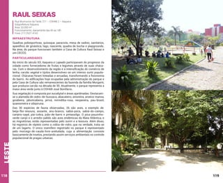 Raul Seixas
Rua Murmúrios da Tarde, 211 – COHAB 2 – Itaquera
Subprefeitura Itaquera
Área: 33.000 m²
Funcionamento: diariamente das 6h às 18h
Fone: (11) 2527-4142

INFRAESTRUTURA
Quadras poliesportivas, quiosque, paraciclo, mesa de xadrez, sanitários,
aparelhos de ginástica, lago, nascente, quadra de bocha e playgrounds.
Na área, do parque funcionam também a Casa de Cultura Raul Seixas e
um CECCO.

PARTICULARIDADES
No início do século XX, Itaquera e Lajeado participavam do progresso da
cidade como fornecedores de frutas e legumes através de suas chácaras. Com o desenvolvimento da região e a intensificação do comércio de
lenha, carvão vegetal e tijolos desenvolveu-se um intenso surto populacional. Chácaras foram loteadas e arruadas, transformando a fisionomia
do bairro. As edificações hoje ocupadas pela administração do parque e
pela Casa de Cultura são remanescentes da fazenda da família Morganti,
que produzia carvão na década de 30. Atualmente, o parque representa a
maior área verde junto à COHAB José Bonifácio.
Sua vegetação é composta por eucaliptal e áreas ajardinadas. Destacamse a alameda de cedro-de-bussaco, abacateiro, amoreira, aroeira-mansa,
goiabeira, jabuticabeira, jerivá, mirindiba-rosa, nespereira, pau-brasil,
quaresmeira e sibipiruna.

leste

Das 30 espécies de fauna observadas, 26 são aves, a exemplo de:
beija-flor-tesoura, avoante, anu-branco, sabiá-poca, sabiá-do-campo,
canário-sapé, piá-cobra, joão-de-barro e pintassilgo. O pica-pauzinhoverde-carijó e o arredio-pálido são aves endêmicas da Mata Atlântica, e
as migratórias, estão representadas pelo suiriri e a tesoura. Além disso,
há registros de répteis como a cobra-de-vidro, que na verdade, trata-se
de um lagarto. O único mamífero registrado no parque é representado
pelo morcego-de-cauda-livre-aveludada, cuja a alimentação consiste
basicamente de insetos, prestando assim serviços ambientais no controle
populacional de pragas urbanas.

118

119

 