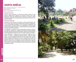 Santa Amélia
Rua Timóteo Correa de Góes, 30 – Jardim das Oliveiras
Subprefeitura: Itaim Paulista
Área: 34.000 m²
Funcionamento: diariamente das 6h às 18h
Fone: (11) 2963-3382

INFRAESTRUTURA
Pista de cooper, miniquadra e minicampo de futebol, quadra de vôlei,
quadras poliesportivas, aparelhos de ginástica, mesas para jogos,
playground. Vaga para estacionamento, rampas de entrada e sanitários acessíveis. Na área, do parque funcionam também um CECCO e um
telecentro (SMPP).

PARTICULARIDADES
Localizado no extremo leste do município, o Parque Santa Amélia originou-se como praça e para sua transformação em parque, implementouse uma reformulação paisagística, com cercamento, instalações para
administração e sanitários, bem como a implantação de novos equipamentos. A população acompanhou o trabalho desde a fase de elaboração
do projeto até o término das obras.
Sua vegetação é composta por áreas ajardinadas, gramados e arborização esparsa. Destacam-se camboatá, ipê-amarelo, jacarandá-paulista,
macaúba, magnólia-amarela, paineira, plátano, quaresmeira, suínã e tipuana,
além de agrupamento de pata-de-vaca e um renque de ipê-de-el-salvador.

leste

Foram observadas 17 espécies de aves comuns da cidade, tais como
rolinha, anu-preto, guaracava-de-barriga-amarela, sabiá-do-campo,
bem-te-vi, corruíra, andorinha-pequena-de-casa. Na primavera o parque
recebe pássaros migratórios como suiriri e tesourinha, que juntas ao
bando de andorinhas contribuem no controle biológico de insetos, base
alimentar dessas aves. Há registros de corujas-buraqueiras, uma das
poucas corujas que exibe atividade diuturna. Casais de saí-andorinha
com machos “vestindo” azul brilhante e fêmea inteiramente verde dão
vivacidade ao parque.

120

121

 