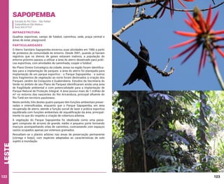 Sapopemba
Estrada do Rio Claro - São Rafael
Subprefeitura São Mateus
Área 304.477m²

INFRAESTRUTURA
Quadras esportivas, campo de futebol, caminhos, sede, praça central e
áreas de estar, playground.

PARTICULARIDADES
O Aterro Sanitário Sapopemba encerrou suas atividades em 1986 a partir
de protestos da comunidade do entorno. Desde 2001, quando já haviam
registros que os drenos de gases estavam inativos, a população do
entorno próximo passou a utilizar a área do aterro desativado para práticas esportivas, com atividades de caminhada, cooper e futebol.
No Plano Diretor Estratégico da cidade, áreas na região foram identificadas para a implantação de parques: a área do aterro foi planejada para
implantação de um parque esportivo - o Parque Sapopemba - e outros
dois fragmentos de vegetação ao norte foram destinados à criação dos
Parques Jardim da Conquista e Guabirobeira. Estudos da Secretaria do
Verde no âmbito de seu Plano de Parques identificaram ainda uma área
de fragilidade ambiental e com potencialidade para a implantação de
Parque Natural de Proteção Integral. A área possui mais de 1 milhão de
m² no entorno das nascentes do Rio Aricanduva, principal afluente do
Rio Tietê em território paulistano.
Neste sentido, três destes quatro parques têm funções ambientais preservadas e intensificadas, enquanto que o Parque Sapopemba, em área
recuperada de aterro, atende a função social de lazer e prática esportiva
equilibrada com funções ambientais de requalificação da área, principalmente no que diz respeito a criação de cobertura arbórea.

leste

A vegetação do Parque Sapopemba foi idealizada como uma paisagem composta de árvores de grande, médio e pequeno porte formando
maciços acompanhando orlas de caminhos, contrastando com espaços
vazios ocupados apenas por extensos gramados.

122

Ressaltam-se o plantio arbóreo nas áreas de preservação permanente
(córrego e brejo), com espécies adaptadas as características de solo
sujeito à inundação.

123

 