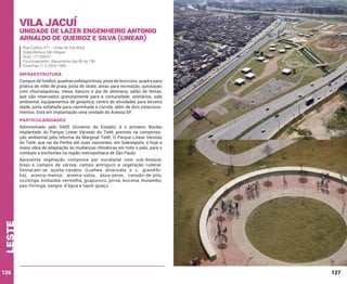 Vila Jacuí

Unidade de Lazer Engenheiro Antonio
Arnaldo de Queiroz e Silva (Linear)
Rua Catléia, 911 - União de Vila Nova
Subprefeitura São Miguel
Área: 171.000m²
Funcionamento: diariamente das 8h às 19h
Fone/Fax: (11) 2033-1940

INFRAESTRUTURA
Campos de futebol, quadras poliesportivas, pista de bicicross, quadra para
prática de vôlei de praia, pista de skate, áreas para recreação, quiosques
com churrasqueiras, mesa, bancos e pia de alvenaria, salão de festas,
que são reservados gratuitamente para a comunidade, vestiários, sala
ambiental, equipamentos de ginástica, centro de atividades para terceira
idade, pista asfaltada para caminhada e corrida, além de dois estacionamentos. Está em implantação uma unidade do Acessa SP.

PARTICULARIDADES
Administrado pelo DAEE (Governo do Estado), é o primeiro Núcleo
implantado do Parque Linear Várzeas do Tietê, previsto na compensação ambiental pela reforma da Marginal Tietê. O Parque Linear Várzeas
do Tietê, que vai da Penha até suas nascentes, em Salesópolis, é hoje a
maior obra de adaptação às mudanças climáticas em todo o país, para o
combate a enchentes na região metropolitana de São Paulo.

leste

Apresenta vegetação composta por eucaliptal com sub-bosque,
brejo e campos de várzea, campo antrópico e vegetação ruderal.
Destacam-se açoita-cavalos (Luehea divaricata e L. grandifolia), aroeira-mansa, aroeira-salsa, assa-peixe, canudo-de-pito,
cuvitinga, embaúba-vermelha, guapuruvu, jerivá, leucena, mutambo,
pau-formiga, sangra-d’água e tapiá-guaçu.

126

127

 