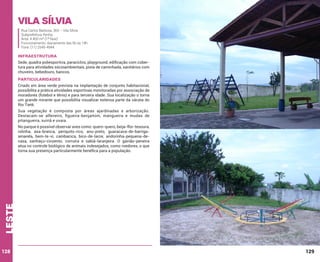 Vila sílvia
Rua Carlos Barbosa, 365 – Vila Sílvia
Subprefeitura Penha
Área: 4.400 m² (1ª fase)
Funcionamento: diariamente das 6h às 18h
Fone: (11) 2545-4944

INFRAESTRUTURA
Sede, quadra poliesportiva, paraciclos, playground, edificação com cobertura para atividades sócioambientais, pista de caminhada, sanitários com
chuveiro, bebedouro, bancos.

PARTICULARIDADES
Criado em área verde prevista na implantação de conjunto habitacional,
possibilita a prática atividades esportivas monitoradas por associação de
moradores (futebol e tênis) e para terceira idade. Sua localização o torna
um grande mirante que possibilita visualizar extensa parte da várzea do
Rio Tietê.
Sua vegetação é composta por áreas ajardinadas e arborização.
Destacam-se alfeneiro, figueira-benjamim, mangueira e mudas de
pitangueira, suinã e uvaia.

leste

No parque é possível observar aves como: quero-quero, beija-flor-tesoura,
rolinha, asa-branca, periquito-rico, anu-preto, guaracava-de-barrigaamarela, bem-te-vi, cambacica, bico-de-lacre, andorinha-pequena-decasa, sanhaçu-cinzento, corruíra e sabiá-laranjeira. O gavião-peneira
atua no controle biológico de animais indesejados, como roedores, o que
torna sua presença particularmente benéfica para a população.

128

129

 