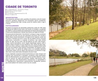 Cidade de Toronto
Av. Cardeal Motta, 84 – City América / Pirituba
Subprefeitura: Pirituba/Jaraguá
Área: 109.100 m²
Funcionamento: diariamente das 6h às 18h
Fone: (11) 3834-2176

INFRAESTRUTURA

Churrasqueiras, quiosque, palco, aparelhos de ginástica, pista de cooper,
paraciclo, sanitários, playground com brinquedos típicos canadenses,
quadras poliesportivas, lago, córrego, ponte de madeira sobre o lago e
a várzea.

PARTICULARIDADES
Resultado do programa de intercâmbio profissional, criado em 1987 pelas
prefeituras da cidade de São Paulo e de Toronto, no Canadá, e coordenado
por SEMPLA, a área escolhida para implantação do Parque está situada junto
à Rodovia dos Bandeirantes e atende vários bairros da região de Pirituba.

norte

Remanescente do loteamento “City América”, os brejos e o lago constituem
grande parte da área, que por isso apresenta uma fauna com morada e
hábitos típicos desse ecossistema. Há registro de 87 espécies, sendo oito
de peixes, a exemplo da tuvira e acará; três de anfíbios anuros, incluindo
sapo-cururu, cururuzinho e a popular rã-cachorro, cujo canto lembra
latidos de cães, daí seu nome. São 68 espécies de aves, onde frangosd’água, martins-pescadores, socós, biguás, biguatingas, garças, irerês e
frangos-d’água compõem as aves aquáticas. Anus, almas-de-gato, beijaflores, pica-paus, sanhaçus, sabiás, papa-moscas e pitiguaris fazem parte
das aves que preferem áreas abertas e bosqueadas. Há registros surpreendentes como o do gavião-de-cabeça-cinza e as inusitadas aparições
de flamingo-chileno, que por alguns dias descansa e se alimenta no lago.
Além disso, foram observados exemplares de preá e furão.

134

Possui vegetação composta predominantemente por brejo, bosque com
espécies que caracterizam a paisagem canadense, áreas ajardinadas,
além de reflorestamento com espécies nativas de Mata Atlântica. Destacam-se maciços de capim-dos-pampas, copaíba, ingá-banana, ingábugio, ingá-doce, ipês (Handroanthus chrysotrichus, H. heptaphyllus e
H. impetiginosus), quaresmeira, quaresmeirinha, liquidâmbar, paineira,
pau-brasil, plátano-de-londres, suinã e tuia-do-canadá.

135

 