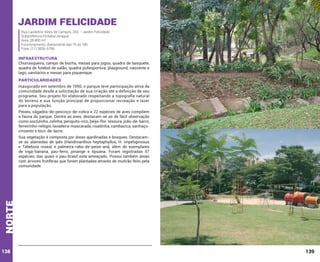Jardim Felicidade
Rua Laudelino Vieira de Campos, 265 – Jardim Felicidade
Subprefeitura Pirituba/Jaraguá
Área: 28.800 m²
Funcionamento: diariamente das 7h às 18h
Fone: (11) 3836-6786

INFRAESTRUTURA

Churrasqueira, campo de bocha, mesas para jogos, quadra de basquete,
quadra de futebol de salão, quadra poliesportiva, playground, nascente e
lago, sanitários e mesas para piquenique.

PARTICULARIDADES
Inaugurado em setembro de 1990, o parque teve participação ativa da
comunidade desde a solicitação de sua criação até a definição de seu
programa. Seu projeto foi elaborado respeitando a topografia natural
do terreno e sua função principal de proporcionar recreação e lazer
para a população.
Peixes, cágados-de-pescoço-de-cobra e 22 espécies de aves compõem
a fauna do parque. Dentre as aves, destacam-se as de fácil observação
como socózinho, rolinha, periquito-rico, beija-flor-tesoura, joão-de-barro,
ferreirinho-relógio, lavadeira-mascarada, risadinha, cambacica, sanhaçucinzento e bico-de-lacre.

norte

Sua vegetação é composta por áreas ajardinadas e bosques. Destacamse as alamedas de ipês (Handroanthus heptaphyllus, H. impetiginosus
e Tabebuia rosea) e palmeira-rabo-de-peixe-anã, além de exemplares
de ingá-banana, pau-ferro, pinange e tipuana. Foram registradas 57
espécies, das quais o pau-brasil está ameaçado. Possui também áreas
com árvores frutíferas que foram plantadas através de mutirão feito pela
comunidade.

138

139

 