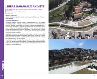 Linear Bananal/canivete
Vias de Acesso: Av. Dep. Cantídio Sampaio e Av. Hugo Ítalo Merigo – Jardim
Damasceno
Subprefeitura Freguesia do Ó/Brasilândia
Área: 46.000m²

INFRAESTRUTURA

Quadra poliesportiva, playgrounds, caminhos, gramados, áreas de estar e
pista de skate.

PARTICULARIDADES
Situado no extremo norte da cidade e implantado em 2010, em parceria
com a Subprefeitura e SEHAB, como forma de conter o crescimento urbano
sobre as áreas de preservação permanente, o projeto do parque prevê a
recuperação de córrego e margens, implantação de equipamentos esportivos e de lazer e relocação de população em área de risco, definindo os
limites da urbanização na Borda da Cantareira. A obra inclui ainda a estabilização dos taludes da encosta e a continuação das calçadas da Avenida
Deputado Cantídio Sampaio.
Vegetação composta por gramados, arborização esparsa, campo antrópico com braquiária, além de vegetação ruderal nos taludes do córrego.
Destacam-se aroeira-salsa, eucalipto, grevílea-gigante, jacarandá-mimoso,
paineira e primavera nos pergolados.

norte

Anualmente, a UBS Silmarya Rejane Marcolino Souza realiza no parque
a Feira de Saúde Sustentável, na qual são oferecidos serviços de orientação a munícipes, ações preventivas em saúde e boas práticas de meio
ambiente e sustentabilidade.

140

141

 
