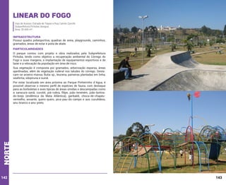 Linear do Fogo
Vias de Acesso: Estrada de Taipas e Rua Camilo Zanotti
Subprefeitura Pirituba/Jaraguá
Área: 35.445 m²

INFRAESTRUTURA

Possui quadra poliesportiva, quadras de areia, playgrounds, caminhos,
gramados, áreas de estar e pista de skate.

PARTICULARIDADES
O parque contou com projeto e obra realizados pela Subprefeitura
Pirituba, tendo como objetivo a recuperação ambiental do Córrego do
Fogo e suas margens, a implantação de equipamentos esportivos e de
lazer e a relocação da população em área de risco.
Sua vegetação é composta por gramados, arborização esparsa, áreas
ajardinadas, além de vegetação ruderal nos taludes do córrego. Destacam-se aroeira-mansa, Butia sp., leucena, paineiras plantadas em linha,
seafórtia, sibipiruna e suinã.

norte

Por estar localizado em área próxima ao Parque Pinheirinho d`Agua, é
possível observar o mesmo perfil de espécies de fauna, com destaque
para as borboletas e aves típicas de áreas úmidas e descampadas como
a saracura-sanã, curutié, piá-cobra, filipe, joão-teneném, joão-botinado-brejo (endêmica da Mata Atlântica), garibaldi, choca-de-chapéuvermelho, avoante, quero-quero, pica-pau-do-campo e aos cuculídeos,
anu-branco e anu-preto.

142

143

 