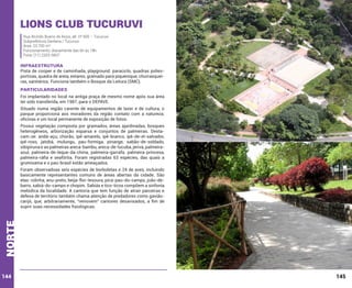 Lions Club Tucuruvi
Rua Alcindo Bueno de Assis, alt. nº 500 – Tucuruvi
Subprefeitura Santana / Tucuruvi
Área: 23.700 m²
Funcionamento: diariamente das 6h às 18h
Fone: (11) 2203-5837

INFRAESTRUTURA

Pista de cooper e de caminhada, playground. paraciclo, quadras poliesportivas, quadra de areia, estares, gramado para piquenique, churrasqueiras, sanitários. Funciona também o Bosque da Leitura (SMC).

PARTICULARIDADES
Foi implantado no local na antiga praça de mesmo nome após sua área
ter sido transferida, em 1987, para o DEPAVE.
Situado numa região carente de equipamentos de lazer e de cultura, o
parque proporciona aos moradores da região contato com a natureza;
oficinas e um local permanente de exposição de fotos.
Possui vegetação composta por gramados, áreas ajardinadas, bosques
heterogêneos, arborização esparsa e conjuntos de palmeiras. Destacam-se: andá-açu, chorão, ipê-amarelo, ipê-branco, ipê-de-el-salvador,
ipê-roxo, jatobá, mulungu, pau-formiga, pinange, sabão-de-soldado,
sibipiruna e as palmeiras areca-bambu, areca-de-lucuba, jerivá, palmeiraazul, palmeira-de-leque-da-china, palmeira-garrafa, palmeira-princesa,
palmeira-ráfia e seafórtia. Foram registradas 63 espécies, das quais a
grumixama e o pau-brasil estão ameaçados.

norte

Foram observadoas seis espécies de borboletas e 24 de aves, incluindo
basicamente representantes comuns de áreas abertas da cidade. São
elas: rolinha, anu-preto, beija-flor-tesoura, pica-pau-do-campo, joão-debarro, sabiá-do-campo e chopim. Sabiás e tico-ticos compõem a sinfonia
melódica da localidade. A cantoria que tem função de atrair parceiras e
defesa de território também chama atenção de predadores como gaviãocarijó, que, arbitrariamente, “removem” cantores desavisados, a fim de
suprir suas necessidades fisiológicas.

144

145

 