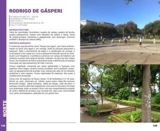 Rodrigo de Gásperi
Av. Miguel de Castro, 321 – Vila Zati
Subprefeitura Pirituba/Jaraguá
Área: 39.000 m²
Funcionamento: diariamente das 6h às 18h
Fone: (11) 3974-8600

INFRAESTRUTURA

Pista de caminhada, bicicletário, quadra de campo, quadra de bocha,
quadra poliesportiva, mesas com tabuleiro de xadrez e dama, mesa
de pingue-pongue, sanitários e playgrounds. Aos domingos, funciona
também o Bosque da Leitura (SMC).

PARTICULARIDADES
É conhecido popularmente como “Parque da Lagoa”, pois havia anteriormente no local uma lagoa e um córrego, onde as pessoas pescavam e
nadavam. Após o aterramento da lagoa e a canalização do córrego, o
local passou a ser usado por circos e parque de diversão que ali se instalavam com frequência. A prefeitura construiu um campo de futebol e um
vestiário na parte mais larga do terreno, cedendo-os para uso dos clubes
locais. Os moradores do bairro solicitaram então a abertura de um parque
municipal com aproveitamento de todo o terreno.
Possui vegetação composta por áreas ajardinadas e bosques com
espécies como angico, aroeira-mansa, eucalipto-azul e jambeiro. Destacam-se agrupamentos de araribás-rosa, casuarinas, ipês-de-el-salvador,
seafórtias e sete-capotes. Foram registradas 82 espécies, das quais a
copaíba está ameaçada.

norte

Conta com 35 espécies de fauna, sendo 14 de borboletas e 21 de aves.
Dentre as aves, observam-se: rolinha, quero-quero, beija-flor-tesoura,
ferreirinho-relógio, sabiá-laranjeira, sabiá-do-campo, joão-de-barro e
sanhaçu-cinzento, além das migratórias como suiriri e juruviara. Em áreas
com gramíneas, pode-se avistar o tiziu, com seu comportamento singular
de corte e defesa de território, que consiste em salto curto sincronizado
com canto onomatopeico, realizado em um poleiro fixo.

148

149

 