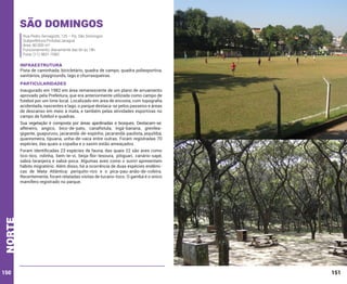 São Domingos
Rua Pedro Sernagiotti, 125 – Pq. São Domingos
Subprefeitura Pirituba/Jaraguá
Área: 80.000 m²
Funcionamento: diariamente das 6h às 18h
Fone: (11) 3831-7083

INFRAESTRUTURA

Pista de caminhada, bicicletário, quadra de campo, quadra poliesportiva,
sanitários, playgrounds, lago e churrasqueiras.

PARTICULARIDADES
Inaugurado em 1982 em área remanescente de um plano de arruamento
aprovado pela Prefeitura, que era anteriormente utilizada como campo de
futebol por um time local. Localizado em área de encosta, com topografia
acidentada, nascentes e lago, o parque destaca-se pelos passeios e áreas
de descanso em meio à mata, e também pelas atividades esportivas no
campo de futebol e quadras.
Sua vegetação é composta por áreas ajardinadas e bosques. Destacam-se:
alfeneiro, angico, bico-de-pato, canafístula, ingá-banana, grevíleagigante, guapuruvu, jacarandá-de-espinho, jacarandá-paulista, jequitibá,
quaresmeira, tipuana, unha-de-vaca entre outras. Foram registradas 70
espécies, das quais a copaíba e o xaxim estão ameaçados.

norte

Foram identificadas 23 espécies de fauna, das quais 22 são aves como
tico-tico, rolinha, bem-te-vi, beija-flor-tesoura, pitiguari, canário-sapé,
sabiá-laranjeira e sabiá-poca. Algumas aves como o suiriri apresentam
hábito migratório. Além disso, há a ocorrência de duas espécies endêmicas de Mata Atlântica: periquito-rico e o pica-pau-anão-de-coleira.
Recentemente, foram relatadas visitas de tucano-toco. O gambá é o único
mamífero registrado no parque.

150

151

 