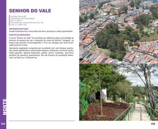 Senhor do Vale
Rua Blas Parera, 487
Subprefeitura: Pirituba/Jaraguá
Área: 22.000 m²
Funcionamento: diariamente das 6h às 18h
Fone: (11) 3928-1691

INFRAESTRUTURA

Quadra poliesportiva, minicampo de terra, quiosque e áreas ajardinadas.

PARTICULARIDADES
O nome “Senhor do Vale” foi escolhido por plebiscito pela comunidade do
entorno do parque por ser a tradução do nome do distrito “Jaraguá”, na
língua tupi-guarani, homenageando o Pico do Jaraguá que está localizado próximo à área.

norte

Apresenta vegetação composta por eucaliptal com sub-bosque, gramados, áreas ajardinadas e arborização esparsa. Destacam-se árvore-polvo,
cedro-japonês, figueira-benjamim, jatobá, jerivá, mutambo, pau-ferro,
pinheiro-do-paraná e quaresmeira. No sub-bosque do eucaliptal, destacam-se Piper sp. e Solanum sp.

154

155

 