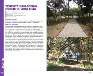 Tenente Brigadeiro
Roberto Faria Lima
Rua Heróis da FEB, 322 – Parque Novo Mundo
Subprefeitura Vila Maria / Vila Guilherme
Área 50.250 m²
Funcionamento: diariamente das 6h às 19h
Fone: (11) 2207-1426

INFRAESTRUTURA

Pista de caminhada, paraciclo, campo de futebol, quadra poliesportiva,
playground, sanitários, vestiário, estares, passeios e bebedouros.

PARTICULARIDADES
Com vegetação arbórea e arbustiva que se destaca na paisagem local, o
projeto do parque transformou a área, preservando a vegetação significativa e integrando-a com atividades de recreação para a população.
Sua vegetação é composta por áreas ajardinadas e bosque heterogêneo. Destacam-se alfeneiro, árvore-orquídea, falsa-seringueira, paineira,
pau-ferro, suinã, tipuana e unha-de-vaca. Destacam-se agrupamentos de
bambu-imperial, um renque de cactos arborescentes e diversas espécies
de palmeiras. Foram registradas 50 espécies, das quais o mandacaru, o
pau-brasil e o pinheiro-do-paraná estão ameaçados.

norte

Já em relação à fauna, são observadas 34 espécies de aves comumente
encontradas em áreas abertas e bosques da cidade. São elas: gaviãocarijó, tuim, anu-preto, beija-flor-de-peito-azul, pica-pau-do-campo,
bem-te-vizinho-de-penacho-vermelho, pitiguari, tico-tico e sabiás.
Corujinha-do-mato e coruja-orelhuda representam as rapinantes
noturnas e o título das migratórias fica com tesoura e andorinhãodo-temporal. A última se reproduz no interior de chaminés, onde o
pedinchar de seus filhotes, faz com que o leigo pode confundi-las com
colonizações de morcegos.

156

157

 