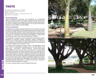 Trote
Rua Nadir Dias Figueiredo, s/n -Portaria 1
Subprefeitura Vila Maria/ Vila Guilherme
Área: 120.000 m2
Funcionamento: Portaria 1 – diariamente das 5h às 20h
Fone/Fax: (11) 2905-0165

INFRAESTRUTURA

Possui dependências acessíveis aos portadores de necessidades
especiais, crianças e idosos. Tem pista de Cooper, pista de corrida, ciclovia, espaço destinado para alongamento, sanitários, lixeiras para separação de lixo reciclável, lago, trilha sensorial. Em sua área funcionam o
Bosque da Leitura (SMC) e o CECCO (SMS).

PARTICULARIDADES
As edificações da antiga Sociedade Paulista do Trote estão em processo
de restauro e implantação de um projeto paisagístico que integre as edificações recuperadas ao restante das áreas dos parques. Por estar encostado no Parque Vila Guilherme, ambos são tratados pela população como
um parque só, conhecido como Parque Vila Guilherme – Trote (PVGT),
totalizando uma área verde de aproximadamente 185.000m².

norte

Sua vegetação é composta por áreas ajardinadas e arborização esparsa.
Destacam-se cinamomo, jatobá, mangueira, paineira, pitangueira e
tipuana, além de agrupamento de falsa-figueira-benjamim e renque de
pínus. Apresenta uma Trilha dos Sentidos destinada ao reconhecimento
de espécies vegetais pelo tato, olfato e visão.

158

Há ocorrência de 45 espécies de fauna, sendo 11 de borboletas e 34 de
aves. Dentre os emplumados, destaque para as de área aberta, como
quero-quero, anu-branco, beija-flor-tesoura, pica-pau-do-campo,
polícia-inglesa-do-sul, tico-tico, tiziu e bico-de-lacre. O gavião-carijó
surpreende suas presas se atirando de poleiros altos. Sua presença não é
bem vinda para bem-te-vis, suiriris, tesouras e beija-flores que, apesar da
diferença de tamanho, enfrentam e afugentam com afinco este rapinante.
Enferrujado, suiriri e juruviara são pássaros migratórios que passam parte
do seu ciclo de vida no parque. Dentre as borboletas, destaca-se a borboleta rainha, que apresenta asas alaranjadas com bolinhas pretas Outra
atividade oferecida regularmente é a Trilha das Aves para o reconhecimento das espécies presentes no parque.
Há 2 anos, o parque abriga o evento Revelando São Paulo.

159

 