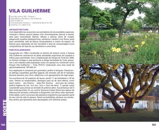 Vila Guilherme
Rua São Quirino, 905 - Portaria 2
Subprefeitura Vila Maria / Vila Guilherme
Área: 65.000 m2
Funcionamento: Portaria 2 – diariamente das 5h às 18h
Fone/Fax: (11) 2905-0165

INFRAESTRUTURA

Com dependências acessíveis aos portadores de necessidades especiais,
crianças e idosos, possui espaço com churrasqueiras, bancos e mesas;
área para musculação (barras, tábuas e pesos), pista de Cooper,
playground, quadras poliesportivas, sanitários, canteiro com flores, pista
para caminhada, sala de leitura, brinquedoteca e viveiro de espera. Há
lixeiras para separação de lixo reciclável e área de compostagem (com
composteiras de baia de uso doméstico e uma leira).

PARTICULARIDADES
Inaugurado em 1986 e localizado no distrito de mesmo nome, o Parque
Vila Guilherme caracteriza-se pelas atividades esportivas em quadras e
trilhas para caminhada. Com a implantação do Parque do Trote em 2006,
no terreno contíguo e que pertencia à antiga Sociedade do Trote, passaram a ser tratados pela população como um parque só, conhecido como
Parque Vila Guilherme – Trote (PVGT), totalizando uma área verde de
aproximadamente 185.000 m².

norte

Sua vegetação é composta por gramados, jardins e bosques. Destacamse aldrago, espatódea, grevílea-gigante, ipê-amarelo, ipê-de-el-salvador,
leucena, paineira, pau-ferro, sibipiruna e um agrupamento de ingá-bugio.

160

Há ocorrência de 45 espécies de fauna, sendo 11 de borboletas e 34 de
aves. Dentre os emplumados, destaque para as de área aberta, como
quero-quero, anu-branco, beija-flor-tesoura, pica-pau-do-campo,
polícia-inglesa-do-sul, tico-tico, tiziu e bico-de-lacre. O gavião-carijó
surpreende suas presas se atirando de poleiros altos. Sua presença não é
bem vinda para bem-te-vis, suiriris, tesouras e beija-flores que, apesar da
diferença de tamanho, enfrentam e afugentam com afinco este rapinante.
Enferrujado, suiriri e juruviara são pássaros migratórios que passam parte
do seu ciclo de vida no parque. Dentre as borboletas, destaca-se a borboleta rainha, que apresenta asas alaranjadas com bolinhas pretas.

161

 