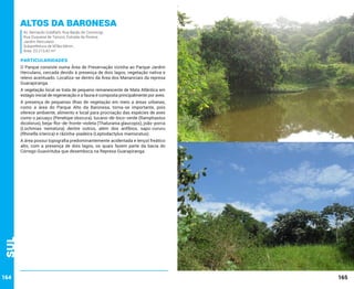Altos da baronesa
Av. Bernardo Goldfarb; Rua Barão de Comorogi;
Rua Duquesa de Tancos; Estrada da Riviera;
Jardim Herculano
Subprefeitura de M’Boi Mirim.
Área: 23.213,42 m²

PARTICULARIDADES
O Parque consiste numa Área de Preservação vizinha ao Parque Jardim
Herculano, cercada devido à presença de dois lagos, vegetação nativa e
relevo acentuado. Localiza-se dentro da Área dos Mananciais da represa
Guarapiranga.
A vegetação local se trata de pequeno remanescente de Mata Atlântica em
estágio inicial de regeneração e a fauna é composta principalmente por aves.
A presença de pequenas ilhas de vegetação em meio a áreas urbanas,
como a área do Parque Alto da Baronesa, torna-se importante, pois
oferece ambiente, alimento e local para procriação das espécies de aves
como o jacuaçu (Penelope obscura), tucano-de-bico-verde (Ramphastos
dicolorus), beija-flor-de-fronte-violeta (Thalurania glaucopis), joão-porca
(Lochmias nematura) dentre outros, além dos anfíbios, sapo-cururu
(Rhinella icterica) e rãzinha-piadeira (Leptodactylus mamoratus).

Sul

A área possui topografia predominantemente acidentada e lençol freático
alto, com a presença de dois lagos, os quais fazem parte da bacia do
Córrego Guavirituba que desemboca na Represa Guarapiranga.

164

165

 