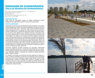 Barragem de Guarapiranga
(Orla da Represa do Guarapiranga)
Rua Doutor Caetano Petraglia Sobrinho, 41 - Jd. Guarapiranga
Subprefeitura Capela do Socorro
Área: 88.584 m²
Funcionamento: diariamente das 6 h às 19h
Fone/Fax: (11) 5524-8403

INFRAESTRUTURA

Sede, pista de caminhada, campo de futebol, playground infantil,
playground da longevidade, ciclovia, horta-escola, praça e píer.

PARTICULARIDADES
Implantado em parceria com a Subprefeitura, o parque abriga o monumento
em homenagem aos “Heróis da Travessia do Atlântico” de autoria de Otone
Zorlini (Treviso, Itália, 1891 – São Paulo, 1967). Este monumento, originalmente inaugurado em 21 de agosto de 1929, incorpora uma coluna com
capitel em estilo jônico, retirada de construção milenar do Monte Capitólio, em Roma, e faz referência aos italianos Francesco de Pinedo, Carlo
Del Prete e Vitale Zachetti. A bordo do hidroavião Savoia-Marchetti S.55
“Santa Maria”, em etapa do voo iniciado em Elmas (Italia) e conhecido
como “Raid das Duas Américas”, eles pousaram nas águas da Represa de
Guarapiranga em 28 de fevereiro de 1927. Esta façanha seria repetida em
agosto daquele mesmo ano, em hidroavião igual, denominado “Jahu”, sob
o comando do brasileiro João Ribeiro de Barros, também pousando na
Guarapiranga. Este hidroavião, único exemplar remanescente no mundo,
já esteve exposto no Parque Ibirapuera e encontra-se hoje preservado em
museu aeronáutico em São Carlos/ SP.

Sul

Apresenta vegetação terrestre composta por gramados, arborização
esparsa, alamedas de jerivás e campo de várzea. Destacam-se aroeiramansa, figueira-benjamim, jerivá, pau-ferro, pinheiro-do-paraná e sibipiruna. Vegetação aquática composta por maciços de cataia, gramíneas,
alface-d’água e salvínia.

166

Em relação à sua fauna, há ocorrência de duas espécies de roedores, o
preá e o ratão-do-banhado e 25 de aves com destaque para as aquáticas
e de brejo: irerê, ananaí, megulhão-caçador, biguá, garças, socós, carão,
frangos-d’água, curutiés e jaçanãs. Nas jaçanãs, o cuidado da prole
é exclusivo do pai, o qual comumente carrega os filhotes debaixo das
asas. Embora bem escondidos, as patinhas dos filhotes denunciam esse
interessante comportamento.

167

 