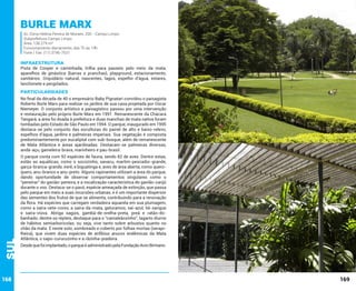 Burle Marx

Av. Dona Helena Pereira de Moraes, 200 - Campo Limpo
Subprefeitura Campo Limpo
Área: 138.279 m²
Funcionamento diariamente, das 7h às 19h
Fone / Fax: (11) 3746-7631

INFRAESTRUTURA

Pista de Cooper e caminhada, trilha para passeio pelo meio da mata,
aparelhos de ginástica (barras e pranchas), playground, estacionamento,
sanitários. Orquidário natural, nascentes, lagos, espelho d’água, estares,
lanchonete e pergolados.

PARTICULARIDADES

Sul

No final da década de 40 o empresário Baby Pignatari convidou o paisagista
Roberto Burle Marx para realizar os jardins de sua casa projetada por Oscar
Niemeyer. O conjunto artístico e paisagístico passou por uma intervenção
e restauração pelo próprio Burle Marx em 1991. Remanescente da Chácara
Tangará, a área foi doada à prefeitura e duas manchas de mata nativa foram
tombadas pelo Estado de São Paulo em 1994. O parque, inaugurado em 1995
destaca-se pelo conjunto das esculturas do painel de alto e baixo-relevo,
espelhos d’água, jardins e palmeiras imperiais. Sua vegetação é composta
predominantemente por eucaliptal com sub-bosque, além de remanescente
de Mata Atlântica e áreas ajardinadas. Destacam-se palmeiras diversas,
andá-açu, gameleira-brava, marinheiro e pau-brasil.

168

O parque conta com 92 espécies de fauna, sendo 82 de aves. Dentre estas,
estão as aquáticas, como o socozinho, savacu, martim-pescador-grande,
garça-branca-grande, irerê, e biguatinga e, aves de área aberta, como queroquero, anu-branco e anu-preto. Alguns rapinantes utilizam a área do parque,
dando oportunidade de observar comportamentos singulares como o
“peneirar” do gavião-peneira, e a vocalização característica do gavião-carijó
durante o voo. Destaca-se o pavó, espécie ameaçada de extinção, que passa
pelo parque em meio a suas incursões urbanas, e é um importante dispersor
das sementes dos frutos de que se alimenta, contribuindo para a renovação
da flora. Há espécies que carregam verdadeira aquarela em sua plumagem,
como a saíra-sete-cores, a saíra-da-mata, gaturamos, saí-azul, tié-sangue
e saíra-viúva. Abriga saguis, gambá-de-orelha-preta, preá e ratão-dobanhado; dentre os répteis, destaque para o “camaleãozinho”, lagarto diurno
de hábitos semiarborícolas, ou seja, vive tanto sobre arbustos quanto no
chão da mata. É neste solo, sombreado e coberto por folhas mortas (serapilheira), que vivem duas espécies de anfíbios anuros endêmicas da Mata
Atlântica, o sapo-cururuzinho e a rãzinha-piadeira.
Desde que foi implantado, o parque é administrado pela Fundação Aron Birmann.

169

 