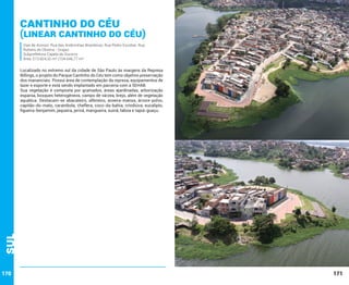 Cantinho do Céu

(Linear Cantinho do céu)
Vias de Acesso: Rua das Andorinhas Brasileiras; Rua Pedro Escobar; Rua
Rubens de Oliveira - Grajaú
Subprefeitura Capela do Socorro
Área: 513.824,32 m² (104.646,77 m²

Sul

Localizado no extremo sul da cidade de São Paulo às margens da Represa
Billings, o projeto do Parque Cantinho do Céu tem como objetivo preservação
dos mananciais. Possui área de contemplação da represa, equipamentos de
lazer e esporte e está sendo implantado em parceria com a SEHAB.
Sua vegetação é composta por gramados, áreas ajardinadas, arborização
esparsa, bosques heterogêneos, campo de várzea, brejo, além de vegetação
aquática. Destacam-se abacateiro, alfeneiro, aroeira-mansa, árvore-polvo,
capitão-do-mato, carambola, cheflera, coco-da-bahia, crindiúva, eucalipto,
figueira-benjamim, jaqueira, jerivá, mangueira, suinã, taboa e tapiá-guaçu.

170

171

 