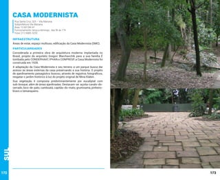 Casa Modernista
Rua Santa Cruz, 325 – Vila Mariana
Subprefeitura Vila Mariana
Área: 12.607,84 m²
Funcionamento: terça a domingo , das 9h às 17h
Fone: (11) 5083-3232

INFRAESTRUTURA
Áreas de estar, espaço multiuso, edificação da Casa Modernista (SMC).

PARTICULARIDADES
Considerada a primeira obra de arquitetura moderna implantada no
Brasil, projeto do arquiteto Gregori Warchavchik para a sua família É
tombada pelo CONDEPHAAT, IPHAN e CONPRESP, a Casa Modernista foi
construída em 1928.
A adaptação da Casa Modernista e seu terreno a um parque busca dar
acesso às áreas externas da casa preservando a sua história. O projeto
de ajardinamento paisagístico buscou, através de registros fotográficos,
resgatar o jardim histórico à luz do projeto original de Mina Klabin.

Sul

Sua vegetação é composta predominantemente por eucaliptal com
sub-bosque, além de áreas ajardinadas. Destacam-se: açoita-cavalo-docerrado, bico-de-pato, camboatá, capitão-do-mato, grumixama, pinheirobravo e tamanqueiro.

172

173

 