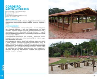 Cordeiro

Martin Luther King
Rua Breves, 968 – Chácara Monte Alegre
Subprefeitura Santo Amaro
Área: 34.965 m²
Funcionamento: diariamente das 7h às 18h
Fone / Fax: (11) 5524-5738

INFRAESTRUTURA

Pistas de cooper, caminhada e de skate, playground, miniciclovia, quadra
poliesportiva, teatro de arena, espelho d’água, sanitários, paraciclo e
praça.

PARTICULARIDADES
O parque é dividido em dois setores: o setor oeste – em fase de implantação e manejo da vegetação, e o setor leste, implantado desde 2007, aberto
ao público. A primeira etapa do parque foi implantada em parceria com a
Sabesp, quando ocorreu a despoluição do Córrego Alcatrazes e a segunda
etapa do parque é desenvolvida com a comunidade por meio da participação
das associações de bairro.
Sua vegetação é composta por área ajardinada e arborização esparsa.
Destacam-se amoreira, aroeira-mansa, aroeira-salsa, ipê-amarelo, nespereira, paineira, pau-ferro e suinã.

Sul

Há ocorrência de 42 espécies, sendo 15 de borboletas, peixes como lebiste
e acará, mamíferos a exemplo de gambá-de-orelha-preta e grupos de
saguis. Além disso, há registros de 24 espécies de aves, com destaque
para a araponga, espécie ameaçada de extinção e importante dispersora de
sementes, que visita a região durante seus deslocamentos. Também podem
ser observadas com frequência: quero-quero, asa-branca, maracanãs e
periquitos, alma-de-gato, fi-fi-verdadeiro, risadinha, bem-te-vizinho-depenacho-vermelho e sanhaçus.

176

177

 