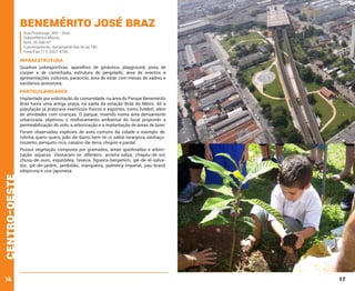 Benemérito José Braz
Rua Piratininga ,365 – Brás
Subprefeitura Mooca
Área: 26.568 m²
Funcionamento: diariamente das 6h às 18h
Fone/Fax: (11) 3207-4706

INFRAESTRUTURA
Quadras poliesportivas, aparelhos de ginástica, playground, pista de
cooper e de caminhada, estrutura de pergolado, área de eventos e
apresentações culturais, paraciclo, área de estar com mesas de xadrez e
sanitários acessíveis.

PARTICULARIDADES
Implantado por solicitação da comunidade, na área do Parque Benemérito
Brás havia uma antiga praça, na saída da estação Brás do Metrô. Ali a
população já praticava exercícios físicos e esportes, como futebol, além
de atividades com crianças. O parque, inserido numa área densamente
urbanizada, objetivou o melhoramento ambiental do local propondo a
permeabilização do solo, a arborização e a implantação de áreas de lazer.
Foram observadas espécies de aves comuns da cidade a exemplo de:
rolinha, quero-quero, joão-de-barro, bem-te-vi, sabiá-laranjeira, sanhaçucinzento, periquito-rico, canário-da-terra, chopim e pardal.

centro-oeste

Possui vegetação composta por gramados, áreas ajardinadas e arborização esparsa. Destacam-se alfeneiro, aroeira-salsa, chapéu-de-sol,
chuva-de-ouro, espatódea, faveira, figueira-benjamim, ipê-de-el-salvador, ipê-de-jardim, jambolão, mangueira, palmeira-imperial, pau-brasil,
sibipiruna e uva-japonesa.

16

17

 