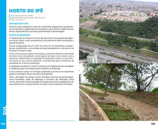horto do ipê
Rua Francisco da Cruz Mellão
Subprefeitura de Campo Limpo, São Paulo, SP
Área: 23.213,42 m²

INFRAESTRUTURA
Áreas de estar, pergolado, pistas de caminhada, playground, equipamentos de ginástica, equipamentos de ginástica para terceira idade, bancos,
mesas, equipamentos acessível, pavimentação e biodrenagem.	

PARTICULARIDADES
A implantação do Parque Horto do Ipê apresenta uma grande abrangência social, assim como populacional, principalmente pela localização e
grande extensão.
Possui configuração de um “anel” em torno de um loteamento constituído por condomínios, com entrada principal de pedestres e veículos se na
Estrada do Campo Limpo.
Trata-se de parque urbano estratégico, podendo atender a demanda
do entorno já consolidado, como opção de lazer e de contato com a
natureza, melhorando a qualidade do ambiente urbano, a convivência social e com o meio ambiente, contribuindo para a melhoria de
qualidade de vida da população.
A vegetação existente no local é composta principalmente por eucaliptos
e recebeu projeto de enriquecimento arbóreo, já finalizado.
Cruza a área do parque um córrego canalizado que exerce um importante
papel na drenagem dessa sub-bacia hidrográfica.

Sul

Para a drenagem do parque, foram utilizadas técnicas de biodrenagem,
como biovaletas, valas de detenção e trincheira de infiltração, entre
outros, para haver uma boa gestão das águas para evitar qualquer tipo de
assoreamento do córrego durante as obras e funcionamento do Parque.

184

185

 