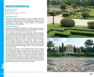 Independência
Av. Nazareth, s/nº Ipiranga
Subprefeitura Ipiranga
Área: 161.300m²
Funcionamento: diariamente das 5h às 20h
Telefone: (11) 2273-7250

INFRAESTRUTURA
Praça para eventos, estacionamento, pista de caminhada, aparelhos
de ginástica, playground, área de estar, sanitários, chafariz com fonte
e cascata. Em sua área está a Casa do Grito (SMC), o Monumento da
Indepêndência e Cripta Imperial , o Museu Paulista e, nos limites do
parque, o Museu de Zoologia (USP).

PARTICULARIDADES
Tombado pelo CONDEPHAAT, CONPRESP E IPHAN, o parque é um marco
histórico nacional. Na Colina do Ipiranga, junto ao Riacho do Ipiranga, D.
Pedro I declarou o país independente de Portugal em 1822.
Possui vegetação composta por áreas ajardinadas e bosques heterogêneos. No jardim francês à frente do Museu Paulista destacam-se topiárias
de azaleia, buxo e falsa-figueira-benjamim, canteiros de rosas e arranjos
de palmeiras e pinheiros. No bosque ao fundo do Museu encontram-se
espécies como araribá-rosa, canela, canela-branca, cedro, embiruçu,
falsa-seringueira, figueira-mata-pau, imbiruçu, jatobá, marinheiro,
pau-ferro, pinheiro-do-paraná e sapucaia. Nas laterais do parque
ocorrem bosques heterogêneos com araribá-rosa, eucalipto, jacarandámimoso, jaqueira, paineira, palmeiras e sibipiruna. Foram registradas 186
espécies, das quais 8 estão ameaçadas como a cabreúva, a grumixama
e o palmito-jussara.

Sul

Há registros de borboletas como a borboleta-pavão (Junonia evarete),
assim chamada pelos “olhos” violetas nas suas asas. Dentre os mamíferos, ocorrem saguis, gambás-de-orelha-preta e bicho-preguiça. É uma
ótima localidade para realizar avistamentos de psitacídeos (papagaios,
periquitos, maracanãs e tuins) que encantam pela gritaria, coloração
e comportamentos. Pica-paus e tiranídeos (pássaros da família do
bem-te-vi) também estão bem representados. Chama atenção o “tamborilar” do joão-velho e do pica-pau-de-banda-branca, além da presença da
alma-de-gato com sua notável cauda. Gavião-carijó e quiri-quiri são os
rapinantes que patrulham a área em busca de refeições.

188

189

 