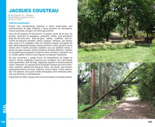Jacques Cousteau
Rua Catanumi, 60 – Interlagos
Subprefeitura Capela do Socorro
Área: 67.326 m²

PARTICULARIDADES
Parque com características especiais a serem preservadas, com
remanescentes de Mata Atlântica e fauna silvestre em abundância.
Possui nascentes, córrego e um lindo lago artificial.
Cerca de 50 espécies de faunavivem no parque, sendo 48 de aves. No
bosque, observam-se papagaios, periquitos, tiribas, juriti-gemedeira,
beija-flor-de-peito-azul, alma-de-gato, sabiás, risadinha, bem-tevizinho-de-penacho-vermelho, peitica, pitiguari, sanhaçus, saí-canário,
saíra-viúva e fi-fi-verdadeiro, além do simpático esquilo caxinguelê. No
lago, biguá, biguatinga, frangos-d’água (comum e o azul), garças e socós,
ananaí, irerê e martim-pescador coabitam com um reptiliano furtivo, o
jacaré-de-papo-amarelo, espécie endêmica de Mata Atlântica. Também
se enquadra nessa categoria a tiriba-de-testa-vermelha, o periquito-rico
e o arredio-pálido. Peitica e suiriri figuram as espécies migratórias.
Na área funcionava o antigo Viveiro da Subprefeitura de Capela do
Socorro. Possui vegetação composta por eucaliptal com sub-bosque,
áreas ajardinadas, além de brejo, vegetação aquática e remanescente de
viveiro. Destacam-se: jaqueira, jerivá, macaúba, manacá-da-serra (Tibouchina pulchra), palmeira-de-leque-da-china, pau-brasil, pau-incenso,
quaresmeira-branca-do-brejo, seafórtia, suinã e taboa. Foram registradas 125 espécies, das quais 6 estão ameaçadas como embaúba-prateada, a grumixama e a samambaiaçu.

Sul

Implantado em 2009, o parque não se encontra aberto à visitação pública.

190

191

 