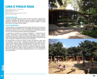 Lina e Paulo Raia
Rua Volkswagen, s/nº - Vila Guarani
Subprefeitura Jabaquara
Área: 15.621 m²
Funcionamento: diariamente das 7h às 18h
Fone: (11) 5017-6522

INFRAESTRUTURA

Pista de caminhada, paraciclo, áreas de estar, quiosques, playgrounds,
orquidário, aparelhos de ginástica de baixo impacto, comedouro para
pássaros, sanitários. Na área do parque funciona também a Escola
Municipal de Iniciação Artística (SMC).

PARTICULARIDADES
O parque abriga a Escola Municipal de Iniciação Artística, única escola de
artes de São Paulo a trabalhar com a integração das linguagens artísticas,
atendendo crianças de 5 a 12 anos. Os professores são artistas atuantes
que, por meio da escola, adquirem experiência pedagógica.
A vegetação é composta por bosque heterogêneo e remanescente de
chácara. Destacam-se aguaí-vermelho, araribá-rosa, cedro, copaíba,
embaúba-branca, falsa-seringueira, guaxupita, jabuticabeira, jerivá, paineira,
quaresmeira, sibipiruna e tapiá-guaçu. Foram registradas 125 espécies, das
quais a copaíba e o pinheiro-do-paraná estão ameaçados.

Sul

No levantamento de fauna do parque, constam 34 espécies, sendo nove
de borboletas, uma de réptil - anfisbena, popularmente conhecida como
cobra-de-duas-cabeças, além de 24 espécies de aves. Dentre elas, ocorrem:
gavião-carijó, coruja-orelhuda, beija-flor-tesoura, periquito-rico, bem-tevizinho-de-penacho-vermelho, saí-canário, cambacica, sanhaçus e sabiás.
Nos meses de agosto a janeiro, pode-se observar tico-ticos alimentando
filhotes de chopim, que destoam significativamente em cor e tamanho de
seus pais adotivos.

194

195

 