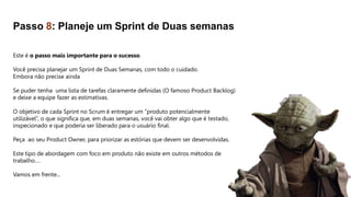 Este é o passo mais importante para o sucesso.
Você precisa planejar um Sprint de Duas Semanas, com todo o cuidado.
Embora não precise ainda
Se puder tenha uma lista de tarefas claramente definidas (O famoso Product Backlog)
e deixe a equipe fazer as estimativas.
O objetivo de cada Sprint no Scrum é entregar um “produto potencialmente
utilizável”, o que significa que, em duas semanas, você vai obter algo que é testado,
inspecionado e que poderia ser liberado para o usuário final.
Peça ao seu Product Owner, para priorizar as estórias que devem ser desenvolvidas.
Este tipo de abordagem com foco em produto não existe em outros métodos de
trabalho….
Vamos em frente...
Passo 8: Planeje um Sprint de Duas semanas
 