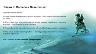Passo 9: Comece a Desenvolver
Agora é a hora da verdade....
Você vai começar a desenvolver o produto do projeto, com o objetivo de cumprir a meta
do Sprint.
O Scrum Master deve estar concentrado em remover qualquer impedimento e manter os
processos e cerimônias do Scrum a todo vapor
O Product Owner é o responsável por manter o Product Backlog organizado e priorizado.
O Time Scrum vai desenvolver o produto a ser entregue daqui duas semanas com uma
qualidade espetacular.
Este é o cenário se tudo funcionar como planejado...
 