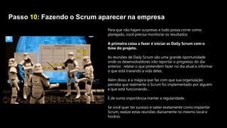 Passo 10: Fazendo o Scrum aparecer na empresa
Para que não hajam surpresas e tudo possa correr como
planejado, você precisa monitorar os resultados.
A primeira coisa a fazer é iniciar as Daily Scrum com o
time do projeto.
As reuniões de Daily Scrum são uma grande oportunidade
onde os desenvolvedores irão reportar o progresso do dia
anterior, relatar o que pretendem fazer no dia atual e informar
o que está travando a vida deles.
Além disso, é a mágica que faz com que sua organização
perceba que realmente o Scrum foi implementado por alguém
e que está funcionando…
É de suma importância manter a regularidade.
Se você quer ter sucesso e saber exatamente como implantar
Scrum, realize estas reuniões diariamente no mesmo local e
horário.
 