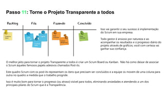 Isso vai garantir o seu sucesso à implementação
do Scrum em sua empresa.
Todo gestor é ansioso por natureza e ao
acompanhar os resultados e o progresso diário do
projeto através de gráficos, você com certeza vai
ganhar sua confiança.
Passo 11: Torne o Projeto Transparente a todos
O melhor jeito para tornar o projeto Transparente a todos é criar um Scrum Board ou Kanban. Não há como deixar de associar
o Scrum àqueles famosos papéis adesivos chamados Post-its.
Este quadro Scrum com os post-its representam os itens que precisam ser concluídos e a equipe os movem de uma coluna para
outra no quadro a medida que o trabalho progride.
Isso é muito bom para tornar o progresso (ou atraso) visível para todos, eliminando ansiedades e atendendo a um dos
principais pilares do Scrum que é a Transparência.
 