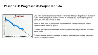 Uma outra maneira de tornar o trabalho visível é a utilização do gráfico de Burndown.
Que é estruturado por um eixo de número de pontos que a equipe definiu para o
Sprint, e o outro é o número de dias.
Todos os dias, após o Daily Scrum, o Scrum Master soma o número de pontos
concluídos e os marca no gráfico.
O ideal é que haja uma ladeira descendo pelo gráfico até chegar ao zero no último
dia do Sprint.
O efeito colateral positivo é ter todos na mesma página e ainda motivar a equipe a
cumprir o objetivo do Sprint.
Passo 12: O Progresso do Projeto diz tudo...
 