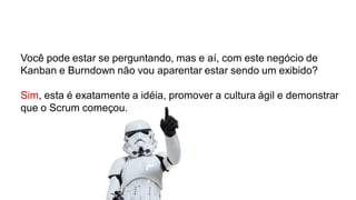 Você pode estar se perguntando, mas e aí, com este negócio de
Kanban e Burndown não vou aparentar estar sendo um exibido?
Sim, esta é exatamente a idéia, promover a cultura ágil e demonstrar
que o Scrum começou.
 