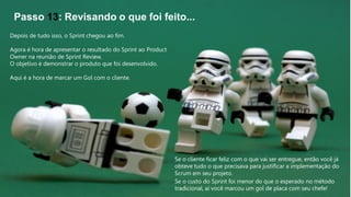 Passo 13: Revisando o que foi feito...
Depois de tudo isso, o Sprint chegou ao fim.
Agora é hora de apresentar o resultado do Sprint ao Product
Owner na reunião de Sprint Review.
O objetivo é demonstrar o produto que foi desenvolvido.
Aqui é a hora de marcar um Gol com o cliente.
Se o cliente ficar feliz com o que vai ser entregue, então você já
obteve tudo o que precisava para justificar a implementação do
Scrum em seu projeto.
Se o custo do Sprint foi menor do que o esperado no método
tradicional, aí você marcou um gol de placa com seu chefe!
 