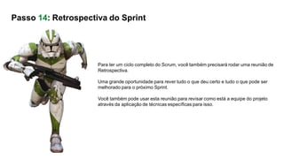Para ter um ciclo completo do Scrum, você também precisará rodar uma reunião de
Retrospectiva.
Uma grande oportunidade para rever tudo o que deu certo e tudo o que pode ser
melhorado para o próximo Sprint.
Você também pode usar esta reunião para revisar como está a equipe do projeto
através da aplicação de técnicas específicas para isso.
Passo 14: Retrospectiva do Sprint
 