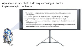  Demonstre o progresso do projeto e quais técnicas utilizou para medir o
desempenho
 A opinião (positiva) do Product Owner a respeito do que foi entregue
 Apresente o produto desenvolvido (especialmente a parte legal)
 Peça para os desenvolvedores contarem (os pontos positivos) sobre como foi
esta jornada ágil
 Não deixe de mostrar que você entregou um produto de qualidade com um
custo menor do que utilizando o método tradicional
Apresente ao seu chefe tudo o que conseguiu com a
implementação do Scrum
 