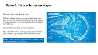 Não tente fazer tudo de uma vez só.
O Scrum não vai poder ser implementado de um dia
para o outro. Provavelmente sua empresa deve seguir o
método cascata e uma mudança cultural drástica pode
ser incômoda.
Recomendo iniciar com apenas um projeto.
Esta é a melhor forma de mitigar riscos e demonstrar
que você está seguro sobre como implantar Scrum.
Passo 2: Inicie o Scrum em etapas
PARE e PENSE: Qual é o melhor projeto candidato para
iniciar a implantação do SCRUM?
 