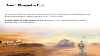 Ao determinar o projeto que vai ser o Piloto de implantação do Scrum, certifique-se de ter entendido plenamente o
Escopo, as necessidades do cliente principalmente o prazo e custos do projeto.
O ideal é escolher um projeto de menor risco, pois a comparação com o método tradicional será inevitável,
especialmente em caso de dificuldades.
Passo 3: Planejando o Piloto
 
