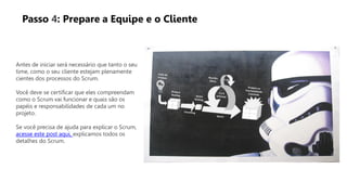 Antes de iniciar será necessário que tanto o seu
time, como o seu cliente estejam plenamente
cientes dos processos do Scrum.
Você deve se certificar que eles compreendam
como o Scrum vai funcionar e quais são os
papéis e responsabilidades de cada um no
projeto.
Se você precisa de ajuda para explicar o Scrum,
acesse este post aqui, explicamos todos os
detalhes do Scrum.
Passo 4: Prepare a Equipe e o Cliente
 