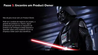 Passo 5: Encontre um Product Owner
Não dá para iniciar sem um Product Owner.
Pode ser o analista de negócios do projeto, o
gerente de produtos ou mesmo, algum
profissional que domine os requisitos do
produto a ser entregue e esteja disposto a
aprender sobre como implantar Scrum na
empresa e obter assim seus benefícios.
 