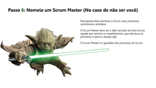 Esta pessoa deve dominar o Scrum, seus processos,
cerimônias e artefatos.
O Scrum Master deve ser o líder servidor do time Scrum,
aquele que remove os impedimentos, que estrutura os
processos e apoia a equipe ágil.
O Scrum Master é o guardião dos processos do Scrum.
Passo 6: Nomeie um Scrum Master (No caso de não ser você)
 