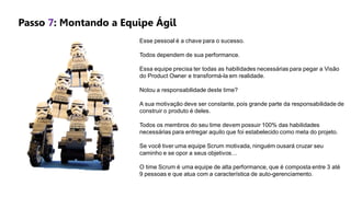Esse pessoal é a chave para o sucesso.
Todos dependem de sua performance.
Essa equipe precisa ter todas as habilidades necessárias para pegar a Visão
do Product Owner e transformá-la em realidade.
Notou a responsabilidade deste time?
A sua motivação deve ser constante, pois grande parte da responsabilidade de
construir o produto é deles.
Todos os membros do seu time devem possuir 100% das habilidades
necessárias para entregar aquilo que foi estabelecido como meta do projeto.
Se você tiver uma equipe Scrum motivada, ninguém ousará cruzar seu
caminho e se opor a seus objetivos…
O time Scrum é uma equipe de alta performance, que é composta entre 3 até
9 pessoas e que atua com a característica de auto-gerenciamento.
Passo 7: Montando a Equipe Ágil
 