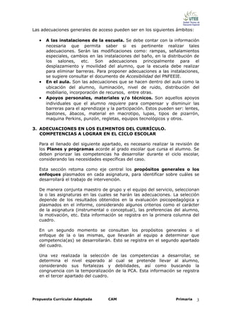 Las adecuaciones generales de acceso pueden ser en los siguientes ámbitos:

   •   A las instalaciones de la escuela. Se debe contar con la información
       necesaria que permita saber si es pertinente realizar tales
       adecuaciones. Serán las modificaciones como: rampas, señalamientos
       especiales, cambios en las instalaciones del baño, en la distribución de
       los salones, etc. Son adecuaciones principalmente para el
       desplazamiento y movilidad del alumno, que la escuela debe realizar
       para eliminar barreras. Para proponer adecuaciones a las instalaciones,
       se sugiere consultar el documento de Accesibilidad del PNFEEIE.
   •   En el aula. Son las adecuaciones que se hacen dentro del aula como la
       ubicación del alumno, iluminación, nivel de ruido, distribución del
       mobiliario, incorporación de recursos, entre otras.
   •   Apoyos personales, materiales y/o técnicos. Son aquellos apoyos
       individuales que el alumno requiere para compensar y disminuir las
       barreras para el aprendizaje y la participación. Estos pueden ser: lentes,
       bastones, ábacos, material en macrotipo, lupas, tipos de pizarrón,
       maquina Perkins, punzón, regletas, equipos tecnológicos y otros.

3. ADECUACIONES EN LOS ELEMENTOS DEL CURRÍCULO.
   COMPETENCIAS A LOGRAR EN EL CICLO ESCOLAR

   Para el llenado del siguiente apartado, es necesario realizar la revisión de
   los Planes y programas acorde al grado escolar que cursa el alumno. Se
   deben priorizar las competencias ha desarrollar durante el ciclo escolar,
   considerando las necesidades específicas del caso.

   Esta sección retoma como eje central los propósitos generales o los
   enfoques plasmados en cada asignatura, para identificar sobre cuáles se
   desarrollará el trabajo de intervención.

   De manera conjunta maestro de grupo y el equipo del servicio, seleccionan
   la o las asignaturas en las cuales se harán las adecuaciones. La selección
   depende de los resultados obtenidos en la evaluación psicopedagógica y
   plasmados en el informe, considerando algunos criterios como el carácter
   de la asignatura (instrumental o conceptual), las preferencias del alumno,
   la motivación, etc. Esta información se registra en la primera columna del
   cuadro.

   En un segundo momento se consultan los propósitos generales o el
   enfoque de la o las mismas, que llevarán al equipo a determinar que
   competencia(as) se desarrollarán. Esto se registra en el segundo apartado
   del cuadro.

   Una vez realizada la selección de las competencias a desarrollar, se
   determina el nivel esperado al cual se pretende llevar al alumno,
   considerando sus fortalezas y debilidades, así como buscando la
   congruencia con la temporalización de la PCA. Esta información se registra
   en el tercer apartado del cuadro.




Propuesta Curricular Adaptada        CAM                             Primaria   3
 