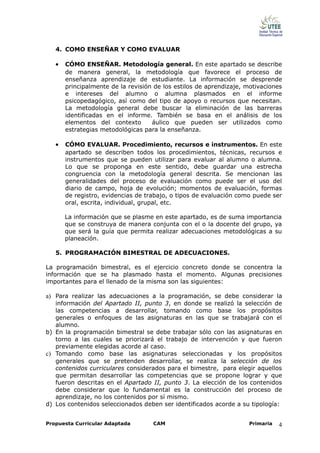 4. COMO ENSEÑAR Y COMO EVALUAR

   •   CÓMO ENSEÑAR. Metodología general. En este apartado se describe
       de manera general, la metodología que favorece el proceso de
       enseñanza aprendizaje de estudiante. La información se desprende
       principalmente de la revisión de los estilos de aprendizaje, motivaciones
       e intereses del alumno o alumna plasmados en el informe
       psicopedagógico, así como del tipo de apoyo o recursos que necesitan.
       La metodología general debe buscar la eliminación de las barreras
       identificadas en el informe. También se basa en el análisis de los
       elementos del contexto       áulico que pueden ser utilizados como
       estrategias metodológicas para la enseñanza.

   •   CÓMO EVALUAR. Procedimiento, recursos e instrumentos. En este
       apartado se describen todos los procedimientos, técnicas, recursos e
       instrumentos que se pueden utilizar para evaluar al alumno o alumna.
       Lo que se proponga en este sentido, debe guardar una estrecha
       congruencia con la metodología general descrita. Se mencionan las
       generalidades del proceso de evaluación como puede ser el uso del
       diario de campo, hoja de evolución; momentos de evaluación, formas
       de registro, evidencias de trabajo, o tipos de evaluación como puede ser
       oral, escrita, individual, grupal, etc.

       La información que se plasme en este apartado, es de suma importancia
       que se construya de manera conjunta con el o la docente del grupo, ya
       que será la guía que permita realizar adecuaciones metodológicas a su
       planeación.

   5. PROGRAMACIÓN BIMESTRAL DE ADECUACIONES.

La programación bimestral, es el ejercicio concreto donde se concentra la
información que se ha plasmado hasta el momento. Algunas precisiones
importantes para el llenado de la misma son las siguientes:

a) Para realizar las adecuaciones a la programación, se debe considerar la
   información del Apartado II, punto 3, en donde se realizó la selección de
   las competencias a desarrollar, tomando como base los propósitos
   generales o enfoques de las asignaturas en las que se trabajará con el
   alumno.
b) En la programación bimestral se debe trabajar sólo con las asignaturas en
   torno a las cuales se priorizará el trabajo de intervención y que fueron
   previamente elegidas acorde al caso.
c) Tomando como base las asignaturas seleccionadas y los propósitos
   generales que se pretenden desarrollar, se realiza la selección de los
   contenidos curriculares considerados para el bimestre, para elegir aquellos
   que permitan desarrollar las competencias que se propone lograr y que
   fueron descritas en el Apartado II, punto 3. La elección de los contenidos
   debe considerar que lo fundamental es la construcción del proceso de
   aprendizaje, no los contenidos por sí mismo.
d) Los contenidos seleccionados deben ser identificados acorde a su tipología:


Propuesta Curricular Adaptada       CAM                             Primaria   4
 