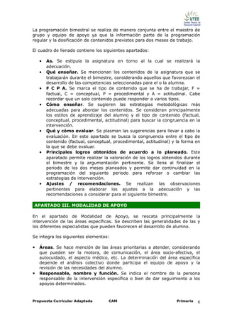 La programación bimestral se realiza de manera conjunta entre el maestro de
grupo y equipo de apoyo ya que la información parte de la programación
regular y la dosificación de contenidos previstos para dos meses de trabajo.

El cuadro de llenado contiene los siguientes apartados:

    •   As. Se estipula la asignatura en torno al la cual se realizará la
        adecuación.
    •   Qué enseñar. Se mencionan los contenidos de la asignatura que se
        trabajarán durante el bimestre, considerando aquellos que favorezcan el
        desarrollo de las competencias seleccionadas para el o la alumna.
    •   F C P A. Se marca el tipo de contenido que se ha de trabajar, F =
        factual, C = conceptual, P = procedimental y A = actitudinal. Cabe
        recordar que un solo contenido puede responder a varios tipos.
    •   Cómo enseñar. Se sugieren las estrategias metodológicas más
        adecuadas para abordar los contenidos. Se consideran principalmente
        los estilos de aprendizaje del alumno y el tipo de contenido (factual,
        conceptual, procedimental, actitudinal) para buscar la congruencia en la
        intervención.
    •   Qué y cómo evaluar. Se plasman las sugerencias para llevar a cabo la
        evaluación. En este apartado se busca la congruencia entre el tipo de
        contenido (factual, conceptual, procedimental, actitudinal) y la forma en
        la que se debe evaluar.
    •   Principales logros obtenidos de acuerdo a lo planeado. Este
        aparatado permite realizar la valoración de los logros obtenidos durante
        el bimestre y la argumentación pertinente. Se llena al finalizar el
        periodo de los dos meses planeados y permite dar continuidad en la
        programación del siguiente periodo para reforzar o cambiar las
        estrategias de intervención.
    •   Ajustes / recomendaciones. Se realizan las observaciones
        pertinentes para elaborar los ajustes a la adecuación y las
        recomendaciones a considerar para el siguiente bimestre.

APARTADO III. MODALIDAD DE APOYO

En el apartado de Modalidad de Apoyo, se rescata principalmente la
intervención de las áreas específicas. Se describen las generalidades de las y
los diferentes especialistas que pueden favorecen el desarrollo de alumno.

Se integra los siguientes elementos:

• Áreas. Se hace mención de las áreas prioritarias a atender, considerando
    que pueden ser la motora, de comunicación, el área socio-afectiva, el
    autocuidado, el aspecto médico, etc. La determinación del área específica
    depende el análisis colectivo donde participa el equipo de apoyo y la
    revisión de las necesidades del alumno.
•   Responsable, nombre y función. Se indica el nombre de la persona
    responsable de la intervención específica o bien de dar seguimiento a los
    apoyos determinados.



Propuesta Curricular Adaptada        CAM                             Primaria   6
 