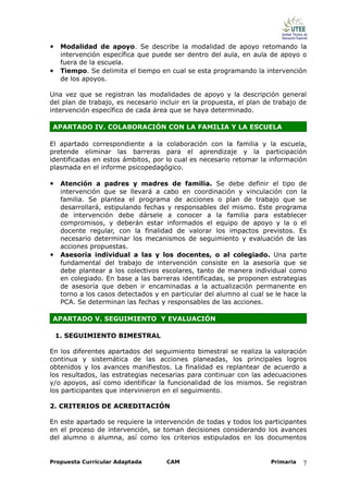 • Modalidad de apoyo. Se describe la modalidad de apoyo retomando la
     intervención específica que puede ser dentro del aula, en aula de apoyo o
     fuera de la escuela.
•    Tiempo. Se delimita el tiempo en cual se esta programando la intervención
     de los apoyos.

Una vez que se registran las modalidades de apoyo y la descripción general
del plan de trabajo, es necesario incluir en la propuesta, el plan de trabajo de
intervención específico de cada área que se haya determinado.

APARTADO IV. COLABORACIÓN CON LA FAMILIA Y LA ESCUELA

El apartado correspondiente a la colaboración con la familia y la escuela,
pretende eliminar las barreras para el aprendizaje y la participación
identificadas en estos ámbitos, por lo cual es necesario retomar la información
plasmada en el informe psicopedagógico.

• Atención a padres y madres de familia. Se debe definir el tipo de
     intervención que se llevará a cabo en coordinación y vinculación con la
     familia. Se plantea el programa de acciones o plan de trabajo que se
     desarrollará, estipulando fechas y responsables del mismo. Este programa
     de intervención debe dársele a conocer a la familia para establecer
     compromisos, y deberán estar informados el equipo de apoyo y la o el
     docente regular, con la finalidad de valorar los impactos previstos. Es
     necesario determinar los mecanismos de seguimiento y evaluación de las
     acciones propuestas.
•    Asesoría individual a las y los docentes, o al colegiado. Una parte
     fundamental del trabajo de intervención consiste en la asesoría que se
     debe plantear a los colectivos escolares, tanto de manera individual como
     en colegiado. En base a las barreras identificadas, se proponen estrategias
     de asesoría que deben ir encaminadas a la actualización permanente en
     torno a los casos detectados y en particular del alumno al cual se le hace la
     PCA. Se determinan las fechas y responsables de las acciones.

APARTADO V. SEGUIMIENTO Y EVALUACIÓN

    1. SEGUIMIENTO BIMESTRAL

En los diferentes apartados del seguimiento bimestral se realiza la valoración
continua y sistemática de las acciones planeadas, los principales logros
obtenidos y los avances manifiestos. La finalidad es replantear de acuerdo a
los resultados, las estrategias necesarias para continuar con las adecuaciones
y/o apoyos, así como identificar la funcionalidad de los mismos. Se registran
los participantes que intervinieron en el seguimiento.

2. CRITERIOS DE ACREDITACIÓN

En este apartado se requiere la intervención de todas y todos los participantes
en el proceso de intervención, se toman decisiones considerando los avances
del alumno o alumna, así como los criterios estipulados en los documentos


Propuesta Curricular Adaptada         CAM                             Primaria   7
 