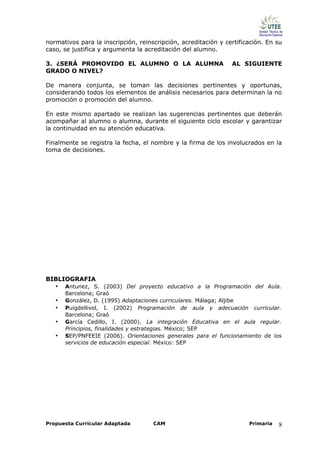 normativos para la inscripción, reinscripción, acreditación y certificación. En su
caso, se justifica y argumenta la acreditación del alumno.

3. ¿SERÁ PROMOVIDO EL ALUMNO O LA ALUMNA                        AL SIGUIENTE
GRADO O NIVEL?

De manera conjunta, se toman las decisiones pertinentes y oportunas,
considerando todos los elementos de análisis necesarios para determinan la no
promoción o promoción del alumno.

En este mismo apartado se realizan las sugerencias pertinentes que deberán
acompañar al alumno o alumna, durante el siguiente ciclo escolar y garantizar
la continuidad en su atención educativa.

Finalmente se registra la fecha, el nombre y la firma de los involucrados en la
toma de decisiones.




BIBLIOGRAFIA
   •   Antunez, S. (2003) Del proyecto educativo a la Programación del Aula.
       Barcelona; Graó
   •   González, D. (1995) Adaptaciones curriculares. Málaga; Aljibe
   •   Puigdellivol, I. (2002) Programación de aula y adecuación curricular.
       Barcelona; Graó
   •   García Cedillo, I. (2000). La integración Educativa en el aula regular.
       Principios, finalidades y estrategias. México; SEP
   •   SEP/PNFEEIE (2006). Orientaciones generales para el funcionamiento de los
       servicios de educación especial. México: SEP




Propuesta Curricular Adaptada        CAM                              Primaria   8
 