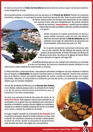 Al lado se encuentra el Cabo de Cavallería donde lucharás contra el gran viento para obtener
unas fotografías únicas.

No te puedes perder el ambientazo que hay siempre en el Puerto de Mahón. Podrás ver barquitos
marineros, antiguos y el contrapunto de los inmensos barcos de lujo. Todo el paseo está rodeado
                                de bares, restaurantes y de tiendas cuya decoración es tan original
                                 que querrás entrar sólo para fotografiarlas. No podrás resistirte
                                     a llevarte las famosas “menorquinas” cuando veas los talleres
                                         artesanales de estas sandalias y además, puedas encargarlas
                                          a tu gusto.

                                                 Desde el puerto se realizar excursiones en barco a
                                                 varios islotes cercanos, cada uno con una historia
                                                 diferente como por ejemplo la Isla de Llatzaret que fue
                                                 utilizada como lugar de aislamiento de personas con
                                                 enfermedades infecciosas durante el s. XIX.

                                                En el centro encontrarás numerosos comercios, todo
                                              con un aire colonial. De los edificios de interés cultural
                                             destaca el Ayuntamiento, el Teatro Principal o El Museo de
                                            Menorca entre otros. Si entras en la Iglesia de Santa María
                                          presta atención al órgano, del siglo XIX.

                                   Ciutadella destaca por ser una ciudad cuya estructura se asemeja
                             a la de una fortaleza. Su herencia musulmana queda reflejada en sus
laberínticas calles repletas de restaurantes y terrazas.

La Plaza des Born, el Ayuntamiento, y los palacios señoriales configuran ese aire medieval e histórico
que se respira en Ciudadella. Su puerto marítimo tiene un encanto especial, mucho más marinero
que el de Mahón, ofrece una postal inigualable de noche, cuando el muelle arropa a la ciudad
iluminada. Además, te sorprenderá el ambiente que hay de noche y la cantidad de mercadillos
hippies que se instalan alrededor.

Uno de los símbolos de Menorca es la Naveta des Tudons,
no te olvides visitarla porque está a la entrada de la ciudad
y es de los pocos monumentos prehistóricos que se
encuentran tan bien conservados.

Un plan muy atractivo tanto de día como de noche es la
Cova d’en Xoroi. Este espacio natural está ubicado en un
acantilado y en su gruta hay una discoteca para tomarse el
aperitivo al mediodía, aunque el punto álgido es al atardecer,
cuando se ve desde el mirador la puesta de sol con un cocktail
en la mano y música de ambiente de fondo.

Un lugar mágico también es el pueblo de Es Castell. Es el
municipio menorquín donde la huella británica se hace más
evidente. Su urbanismo conserva el trazado cuadriculado y
su plaza de armas, donde se encuentra el Ayuntamiento,
está pintada del color rojo inglés tan característico.


                                               www.pepetravel.com | Guía de Viaje - MENORCA                2
 