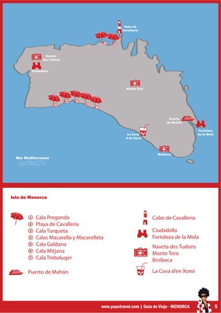 Cabo de
                                                         Cavallería



                                                1    2



                   Naveta
                  des Tudons


            Ciudadella




                                                           Monte Toro



                               4   5
                         3             6
                                           7



                                                                                 Puerto
                                                                                de Mahón

                                                                                              Fortaleza
                                                            La Cova                           de la Mola
                                                           d’en Xoroi




                                                                           Binibeca
  Mar Mediterraneo




Isla de Menorca



        1     Cala Pregonda                                             Cabo de Cavallería
        2     Playa de Cavallería
        3     Cala Turqueta                                             Ciudadella
        4     Calas Macarella y Macarelleta                             Fortaleza de la Mola
        5     Cala Galdana                                              Naveta des Tudons
        6     Cala Mitjana                                              Monte Toro
        7     Cala Trebaluger                                           Binibeca

       Puerto de Mahón                                                  La Cova d’en Xoroi




                                               www.pepetravel.com | Guía de Viaje - MENORCA                5
 